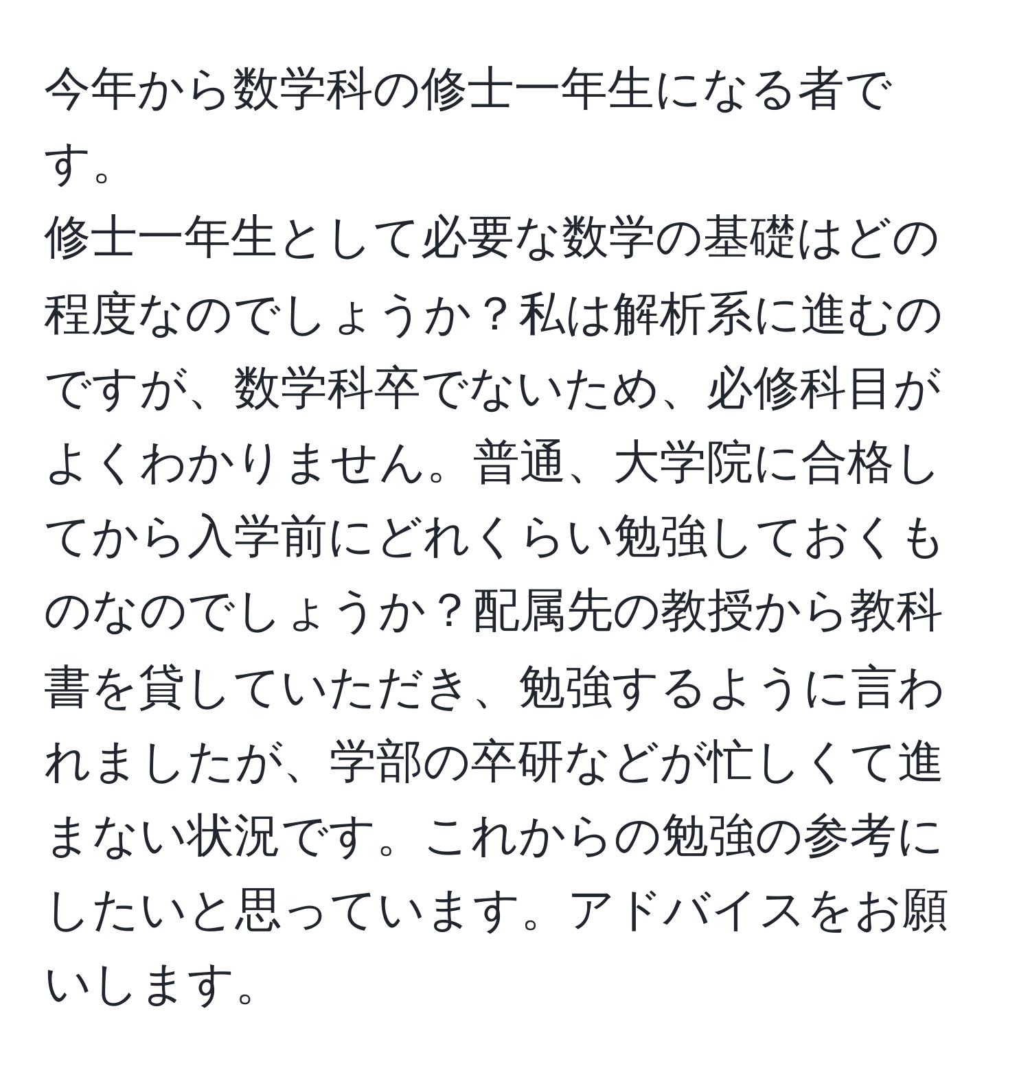 今年から数学科の修士一年生になる者です。  
修士一年生として必要な数学の基礎はどの程度なのでしょうか？私は解析系に進むのですが、数学科卒でないため、必修科目がよくわかりません。普通、大学院に合格してから入学前にどれくらい勉強しておくものなのでしょうか？配属先の教授から教科書を貸していただき、勉強するように言われましたが、学部の卒研などが忙しくて進まない状況です。これからの勉強の参考にしたいと思っています。アドバイスをお願いします。