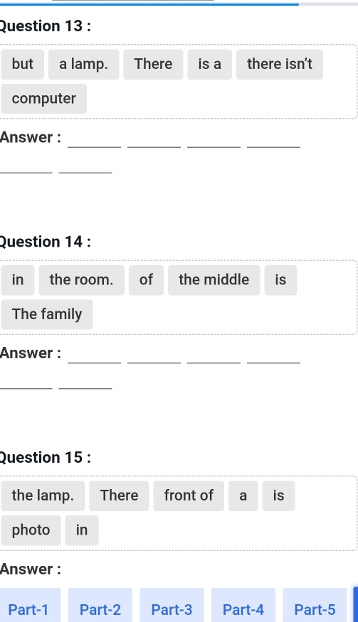 but a lamp. There is a there isn't 
computer 
__ 
__ 
Answer : 
__ 
Question 14 : 
in the room. of the middle is 
The family 
_ 
_ 
__ 
Answer : 
_ 
_ 
Question 15 : 
the lamp. There front of a is 
photo in 
Answer : 
Part-1 Part-2 Part-3 Part-4 Part-5