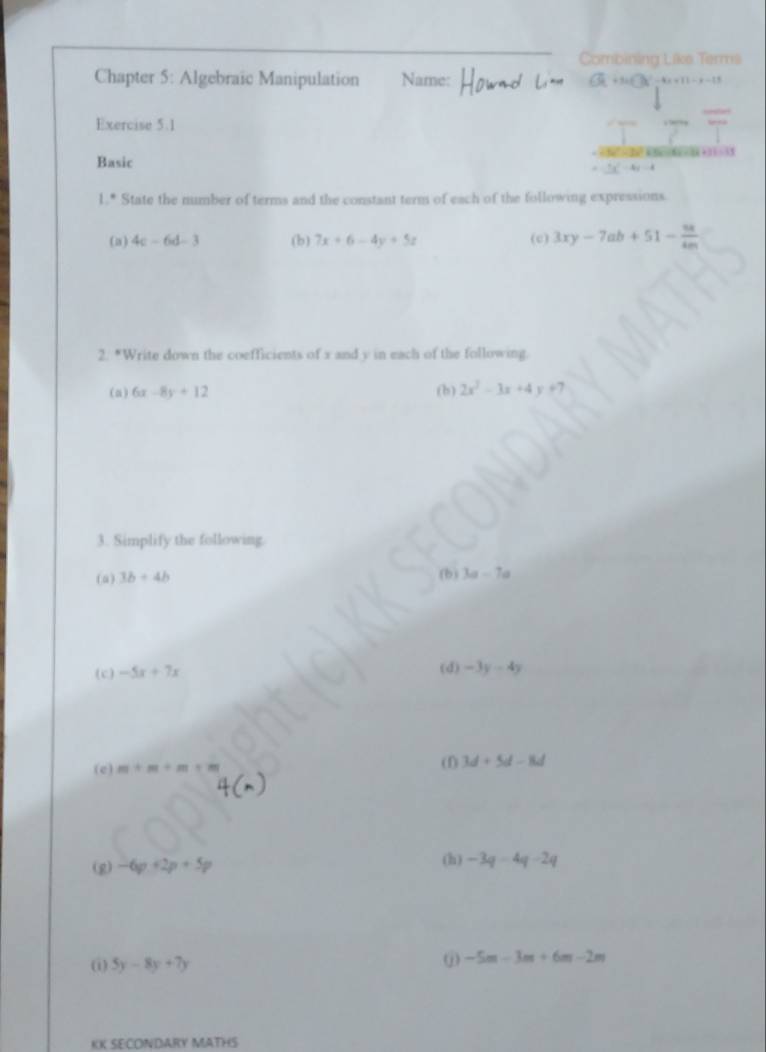 Combining Like Terms 
Chapter 5: Algebraic Manipulation Name: x+11-x-11
Exercise 5.1 
2+11=31 
Basic 
1.* State the number of terms and the constant term of each of the following expressions 
(a) 4c-6d-3 (b) 7x+6-4y+5z (c) 3xy-7ab+51- 9x/4m 
2. *Write down the coefficients of x and y in each of the following. 
(a) 6x-8y+12 (b) 2x^2-3x+4y+7
3. Simplify the following. 
(a) 3b+4b (b) 3a-7a
(c) -5x+7x (d) -3y-4y
(e) m+m+m+m (f) 3d+5d-8d
(g) -6p+2p+5p (h) -3q-4q-2q
(i) 5y-8y+7y
-5m-3m+6m-2m
KK SECONDARY MATHS