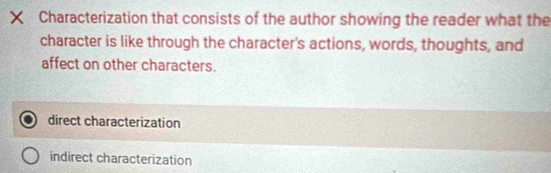 ×ī Characterization that consists of the author showing the reader what the
character is like through the character's actions, words, thoughts, and
affect on other characters.
direct characterization
indirect characterization