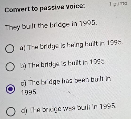 Convert to passive voice: 1 punto
They built the bridge in 1995.
a) The bridge is being built in 1995.
b) The bridge is built in 1995.
c) The bridge has been built in
1995.
d) The bridge was built in 1995.