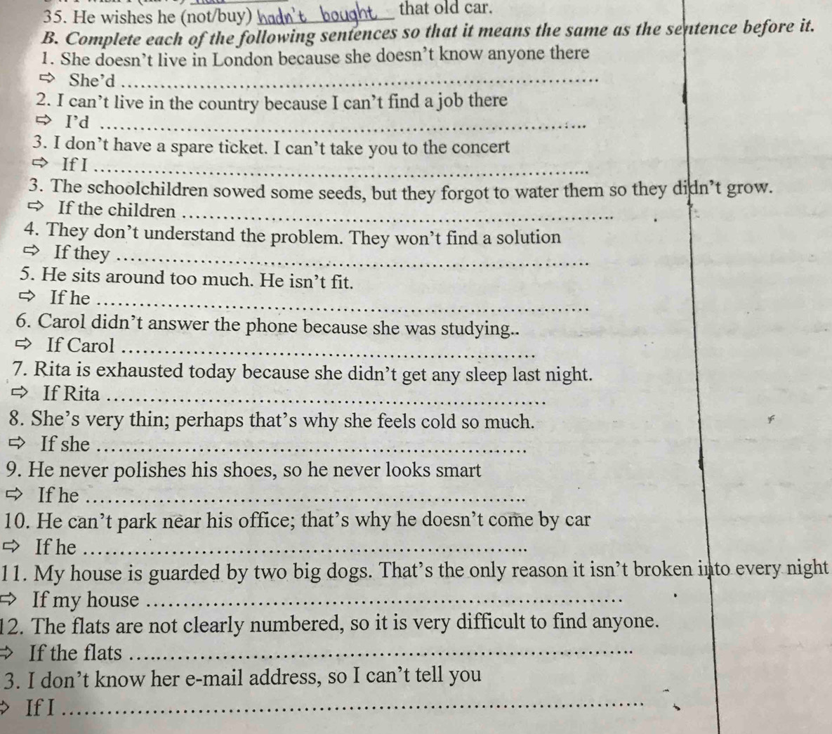 He wishes he (not/buy) _ that old car. 
B. Complete each of the following sentences so that it means the same as the sentence before it. 
1. She doesn’t live in London because she doesn’t know anyone there 
⇒ She'd_ 
2. I can’t live in the country because I can’t find a job there 
⇔ I'd_ 
3. I don’t have a spare ticket. I can’t take you to the concert 
⇒ If I_ 
3. The schoolchildren sowed some seeds, but they forgot to water them so they didn’t grow. 
= If the children_ 
4. They don’t understand the problem. They won’t find a solution 
⇒ If they_ 
5. He sits around too much. He isn’t fit. 
⇒ If he_ 
6. Carol didn’t answer the phone because she was studying.. 
⇒ If Carol_ 
7. Rita is exhausted today because she didn’t get any sleep last night. 
⇒ If Rita_ 
8. She’s very thin; perhaps that’s why she feels cold so much. 
⇒ If she_ 
9. He never polishes his shoes, so he never looks smart 
⇒ If he_ 
10. He can’t park near his office; that’s why he doesn’t come by car 
⇒ If he_ 
11. My house is guarded by two big dogs. That’s the only reason it isn’t broken into every night 
= If my house_ 
12. The flats are not clearly numbered, so it is very difficult to find anyone. 
If the flats_ 
3. I don’t know her e-mail address, so I can’t tell you 
If I 
_