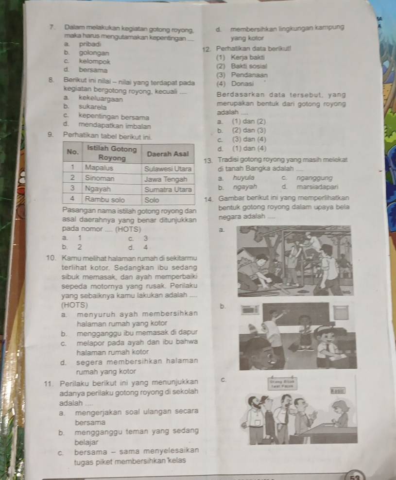 a
7. Dalam melakukan kegiatan gotong royong, d. membersihkan lingkungan kampung
maka harus mengutamakan kepentingan ._ yang kotor
a. pribadi
b. golongan 12. Perhatikan data berikut!
c. kelompok (1) Kerja bakti
d. bersama (2) Bakti sosial
(3) Pendanaan
8. Berikut ini nilai - nilai yang terdapat pada (4) Donasi
kegiatan bergotong royong, kecuali _Berdasarkan data tersebut, yang
a kekeluargaan
b. sukarela merupakan bentuk dari gotong royong
c. kepentingan bersama adalah_
a. (1) dan (2)
d. mendapatkan imbalan b. (2) dan (3)
9. Perhatikan tabel berikut ini.c. (3) dan (4)
d. (1) dan (4)
3. Tradisi gotong royong yang masih melekat
di tanah Bangka adalah_
a. huyula c. nganiggung
b. ngayah d. marsiadapari
14. Gambar berikut ini yang memperlihatkan
Pasangan nama istilah gotong royong dan bentuk gotong royong dalam upaya bela
asal daerahnya yang benar ditunjukkan negara adalah_
pada nomor .... (HOTS) a.
a. 1 c. 3
b. 2 d. 4
10. Kamu melihat halaman rumah di sekitarmu
terlihat kotor. Sedangkan ibu sedang
sibuk memasak, dan ayah memperbaiki
sepeda motornya yang rusak. Perilaku
yang sebaiknya kamu lakukan adalah ....
(HOTS) b.
a. menyuruh ayah membersihkan
halaman rumah yang kotor
b. mengganggu ibu memasak di dapur
c. melapor pada ayah dan ibu bahwa
halaman rumah kotor
d. segera membersihkan halaman
rumah yang kotor
11. Perilaku berikut ini yang menunjukkan C.
adanya perilaku gotong royong di sekolah
adalah
a. mengerjakan soal ulangan secara
bersama
b. mengganggu teman yang sedang
belajar
c. bersama - sama menyelesaikan
tugas piket membersihkan kelas