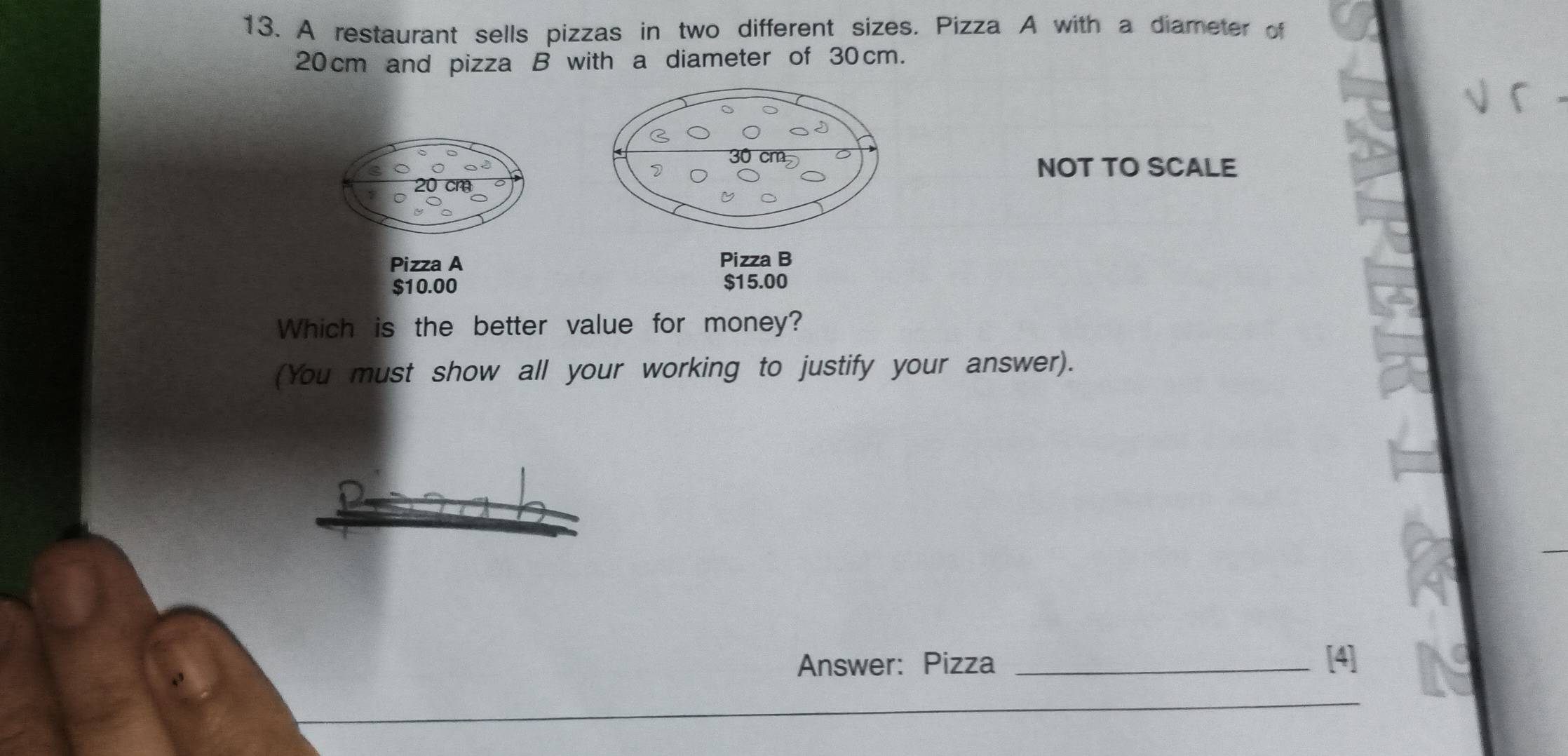 A restaurant sells pizzas in two different sizes. Pizza A with a diameter of
20 cm and pizza B with a diameter of 30cm. 
√ r 
NOT TO SCALE 
Pizza A Pizza B
$10.00 $15.00
Which is the better value for money? 
(You must show all your working to justify your answer). 
Answer: Pizza _[4] 
_