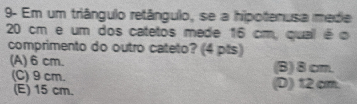 9- Em um triângulo retângulo, se a hipotenusa mede
20 cm e um dos catetos mede 16 cm, qual é o
comprimento do outro cateto? (4 pts)
(A) 6 cm.
(C) 9 cm.
(B) 8cm.
(E) 15 cm.
(D) 12 cm.