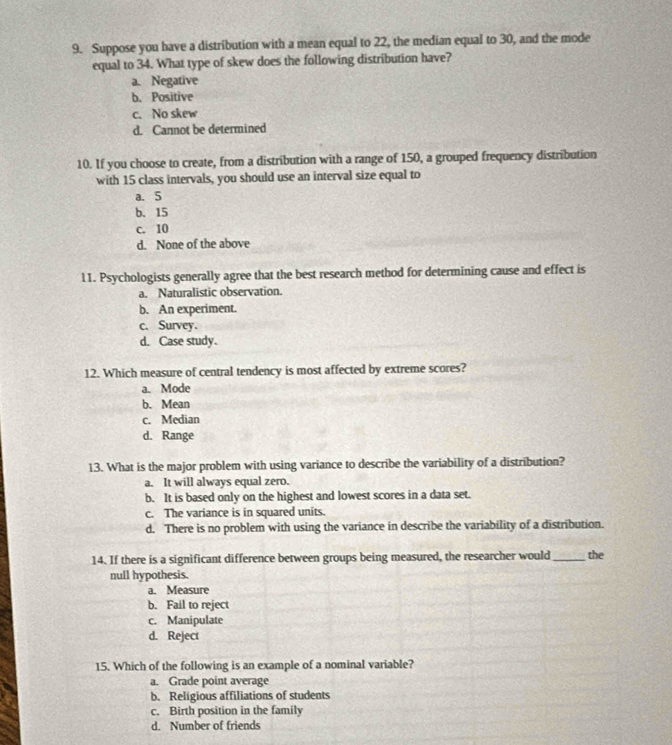 Suppose you have a distribution with a mean equal to 22, the median equal to 30, and the mode
equal to 34. What type of skew does the following distribution have?
a. Negative
b. Positive
c. No skew
d. Cannot be determined
10. If you choose to create, from a distribution with a range of 150, a grouped frequency distribution
with 15 class intervals, you should use an interval size equal to
a. 5
b. 15
c. 10
d. None of the above
11. Psychologists generally agree that the best research method for determining cause and effect is
a. Naturalistic observation.
b. An experiment.
c. Survey.
d. Case study.
12. Which measure of central tendency is most affected by extreme scores?
a. Mode
b. Mean
c. Median
d. Range
13. What is the major problem with using variance to describe the variability of a distribution?
a. It will always equal zero.
b. It is based only on the highest and lowest scores in a data set.
c. The variance is in squared units.
d. There is no problem with using the variance in describe the variability of a distribution.
14. If there is a significant difference between groups being measured, the researcher would _the
null hypothesis.
a. Measure
b. Fail to reject
c. Manipulate
d. Reject
15. Which of the following is an example of a nominal variable?
a. Grade point average
b. Religious affiliations of students
c. Birth position in the family
d. Number of friends