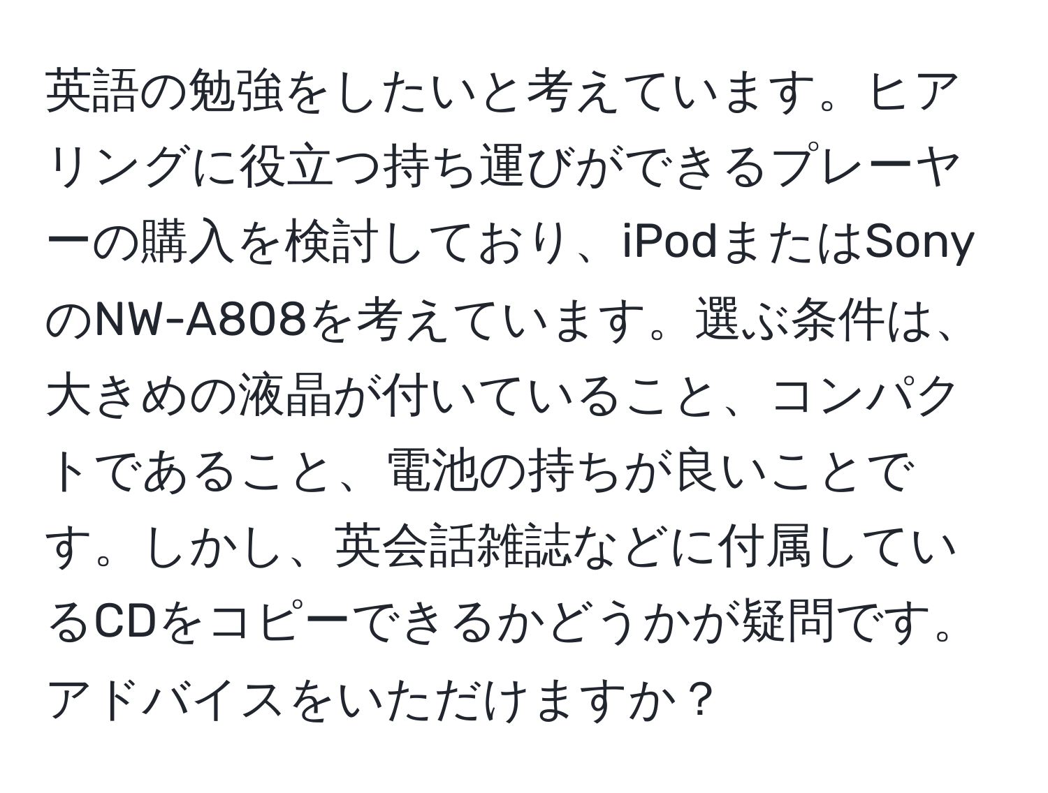 英語の勉強をしたいと考えています。ヒアリングに役立つ持ち運びができるプレーヤーの購入を検討しており、iPodまたはSonyのNW-A808を考えています。選ぶ条件は、大きめの液晶が付いていること、コンパクトであること、電池の持ちが良いことです。しかし、英会話雑誌などに付属しているCDをコピーできるかどうかが疑問です。アドバイスをいただけますか？