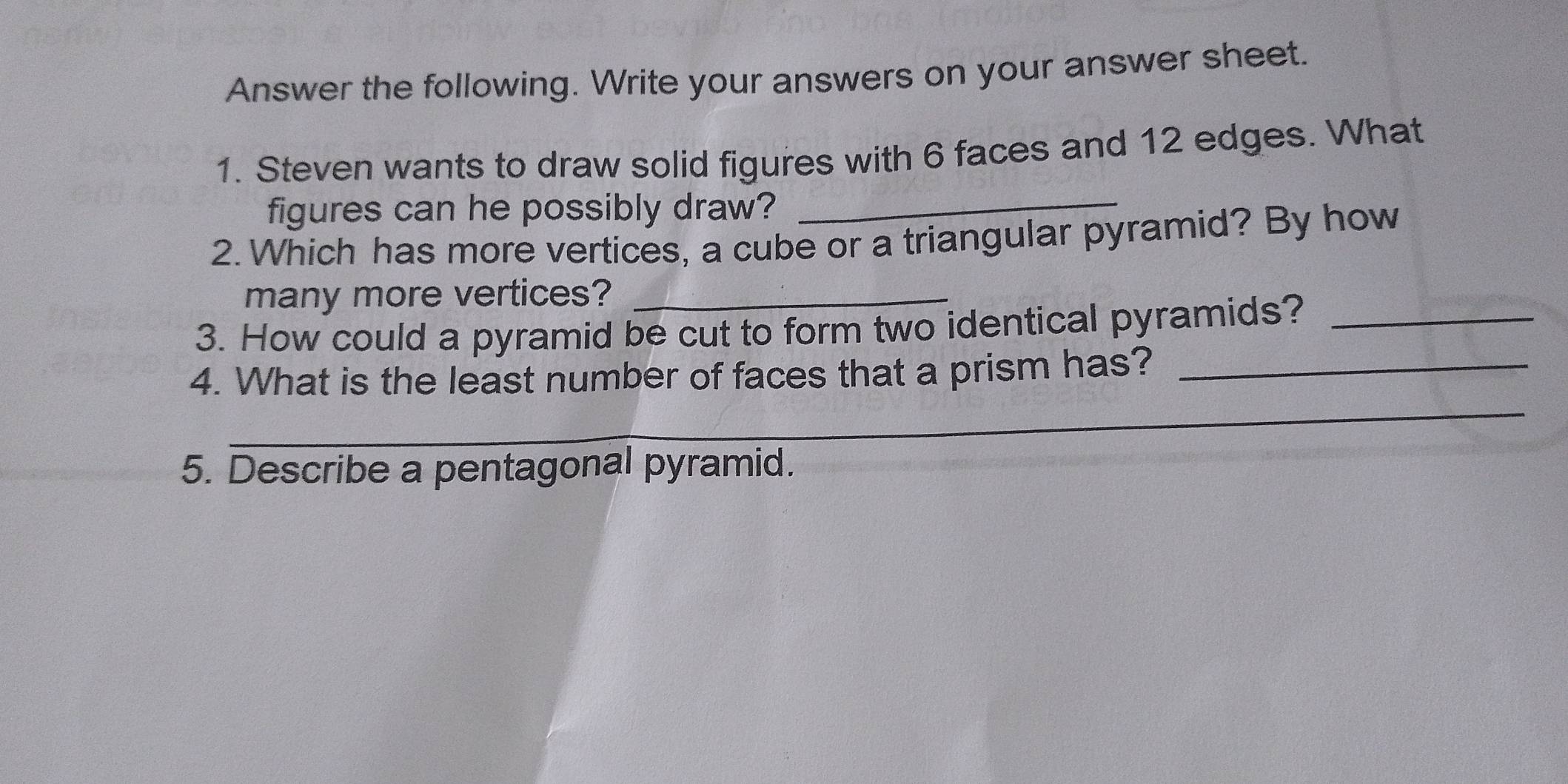 Answer the following. Write your answers on your answer sheet. 
1. Steven wants to draw solid figures with 6 faces and 12 edges. What 
figures can he possibly draw? 
_ 
2. Which has more vertices, a cube or a triangular pyramid? By how 
many more vertices?_ 
3. How could a pyramid be cut to form two identical pyramids?_ 
4. What is the least number of faces that a prism has?_ 
_ 
_ 
_ 
5. Describe a pentagonal pyramid.