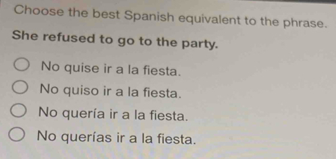 Choose the best Spanish equivalent to the phrase.
She refused to go to the party.
No quise ir a la fiesta.
No quiso ir a la fiesta.
No quería ir a la fiesta.
No querías ir a la fiesta.