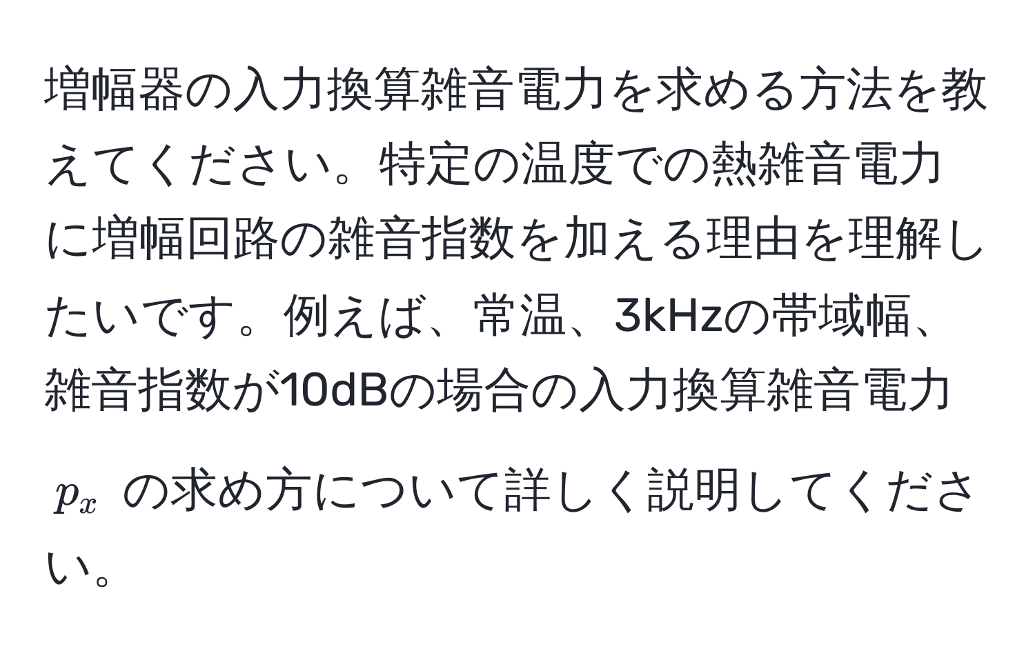 増幅器の入力換算雑音電力を求める方法を教えてください。特定の温度での熱雑音電力に増幅回路の雑音指数を加える理由を理解したいです。例えば、常温、3kHzの帯域幅、雑音指数が10dBの場合の入力換算雑音電力 ( p_x ) の求め方について詳しく説明してください。