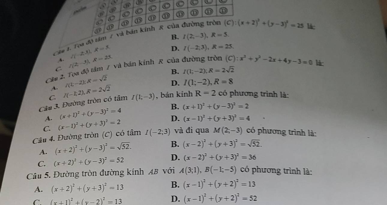 ⑥
a ① ① ① ① D ⑪ ① ①
a
(C):(x+2)^2+(y-3)^2=25
① lic
B. I(2;-3),R=5.
Câu 1. Tọa độ tâm 2 và bán kính R của đường tròn
A. /(-2,3),R=5,
D. I(-2;3),R=25.
C I(2;-3),R=25,
Câu 2. Tọa độ tâm / và bán kính R của
C x^2+y^2-2x+4y-3=0 l:
B. I(1;-2);R=2sqrt(2)
A. I(1;-2);R=sqrt(2)
D. I(1;-2),R=8
C. I(-1;2),R=2sqrt(2)
Câu 3. Đường tròn có tâm I(1;-3) , bán kính R=2 có phương trình là:
A. (x+1)^2+(y-3)^2=4
B. (x+1)^2+(y-3)^2=2
C. (x-1)^2+(y+3)^2=2
D. (x-1)^2+(y+3)^2=4
Câu 4. Đường tròn (C) có tâm I(-2;3) và đi qua M(2;-3) có phương trình là:
A. (x+2)^2+(y-3)^2=sqrt(52).
B. (x-2)^2+(y+3)^2=sqrt(52).
C. (x+2)^2+(y-3)^2=52
D. (x-2)^2+(y+3)^2=36
Câu 5. Đường tròn đường kính AB với A(3;1),B(-1;-5) có phương trình là:
A. (x+2)^2+(y+3)^2=13
B. (x-1)^2+(y+2)^2=13
D.
C. (x+1)^2+(y-2)^2=13 (x-1)^2+(y+2)^2=52