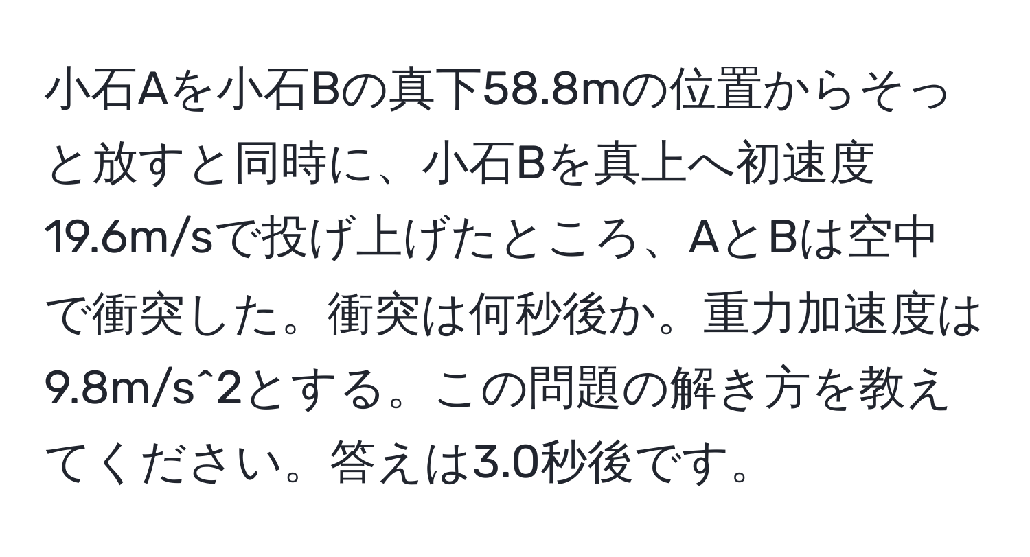 小石Aを小石Bの真下58.8mの位置からそっと放すと同時に、小石Bを真上へ初速度19.6m/sで投げ上げたところ、AとBは空中で衝突した。衝突は何秒後か。重力加速度は9.8m/s^2とする。この問題の解き方を教えてください。答えは3.0秒後です。