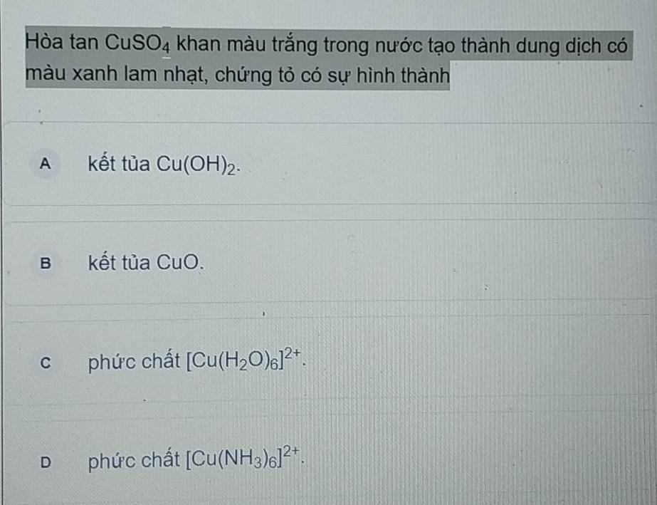 Hòa tan Cu: SO_4 khan màu trắng trong nước tạo thành dung dịch có
màu xanh lam nhạt, chứng tỏ có sự hình thành
A kết tủa Cu(OH)_2.
B kết tủa CuO.
c phức chất [Cu(H_2O)_6]^2+.
D phức chất [Cu(NH_3)_6]^2+.