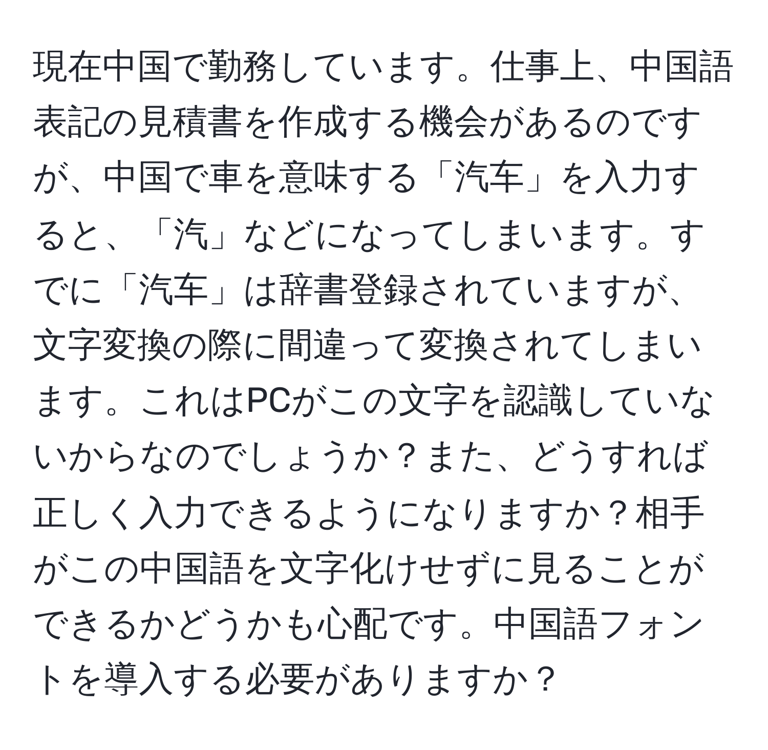 現在中国で勤務しています。仕事上、中国語表記の見積書を作成する機会があるのですが、中国で車を意味する「汽车」を入力すると、「汽」などになってしまいます。すでに「汽车」は辞書登録されていますが、文字変換の際に間違って変換されてしまいます。これはPCがこの文字を認識していないからなのでしょうか？また、どうすれば正しく入力できるようになりますか？相手がこの中国語を文字化けせずに見ることができるかどうかも心配です。中国語フォントを導入する必要がありますか？
