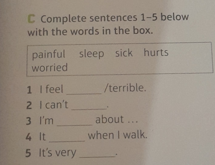 Complete sentences 1-5 below 
with the words in the box. 
painful sleep sick hurts 
worried 
1 I feel _/terrible. 
2 I can't_ 
. 
3 I'm _about ... 
4 It _when I walk. 
5 It's very_ 
.