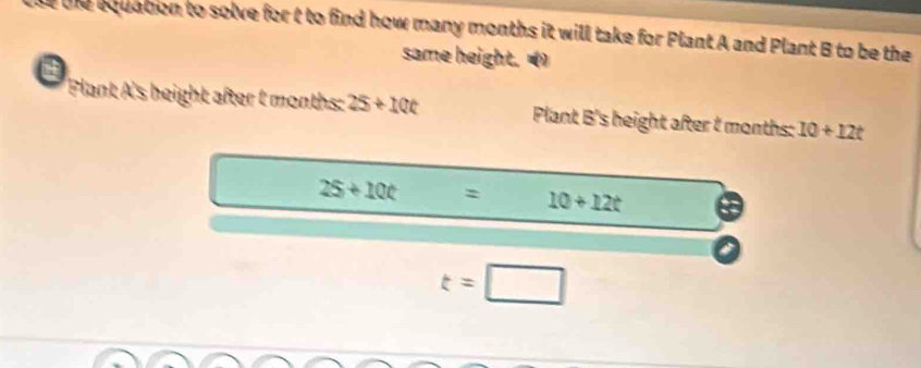 te bquation to solve for t to find how many months it will take for Plant A and Plant B to be the 
same height. () 
Plant A's height after t months : 25+10t Plant B's height after t months : 10+12t
25+10t= 10+12t
t=□