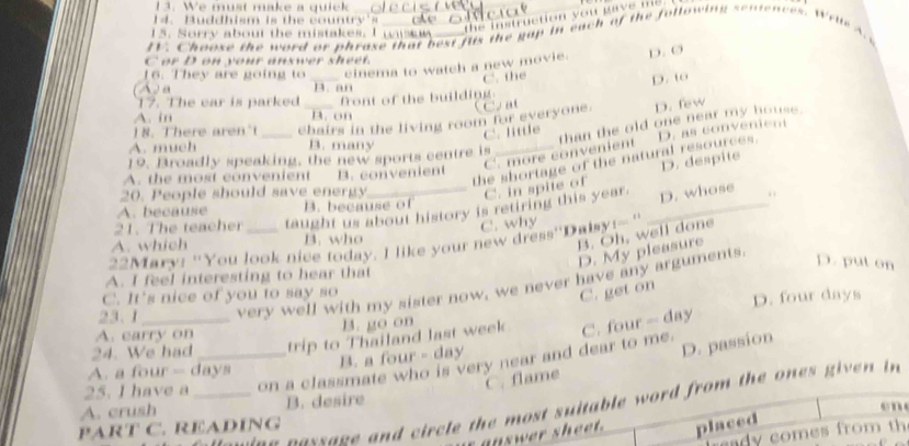 We must make a quick_
the instruction you gave me 
14. Buddhism is the countr ' 
15. Sorry about the mistakes. I wkw
EV. Chaose the word or phrase that best fus the gap in each of the following sentences. WrueA. 
C or D on your answer sheet.
16. They are going to _cinema to watch a new movie. D. Ø
C. the
D. to
A a B. an
17. The car is parked
A. in B. on front of the building.
18. There aren't _chairs in the living room for everyone. C. at D. few
C. little than the old one near my house .
A. much B. many
C. more convenient
19. Broadly speaking, the new sports centre is
A. the most convenient
the shortage of the natural resources. D. as convenient
C. in spite of D. despite
20. People should save energy B. convenient
A. because B. because of
21. The teacher taught us about history is retiring this year. _D. whose .
B. Oh, well done
A. which B. who C. why
22Mary: 'You look nice today. I like your new dress''Dalsy!--'
D. My pleasure
D. put on
A. I feel interesting to hear that
23.1 very well with my sister now, we never have any arguments.
C. It's nice of you to say so
C. get on
A. carry on B. go on D. four days
24. We had trip to Thailand last week C. four - day
B. a four - day
D. passion
25. I have a __on a classmate who is very near and dear to me.
A. a four - days
C. flame
A. crush B. desire
n e cessage and circle the most suitable word from the ones given in
e 
PART C. READÍNG placed
y comes from th 
uswer sheet.