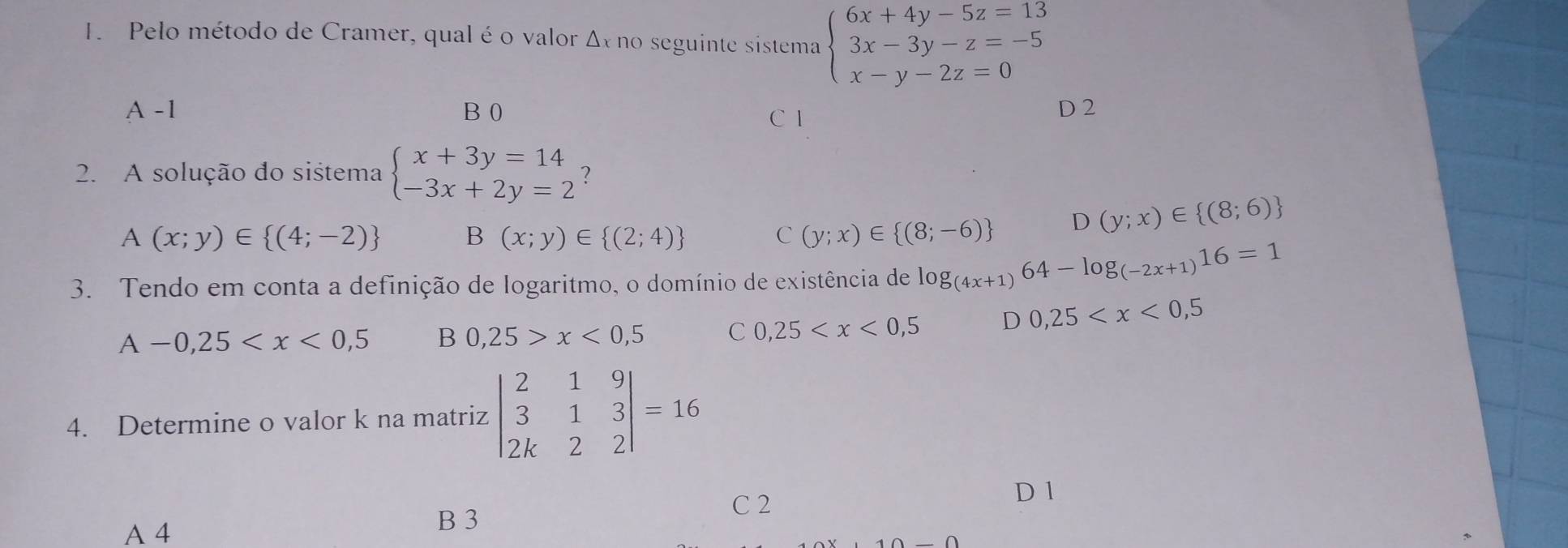 Pelo método de Cramer, qual é o valor Δx no seguinte sistema beginarrayl 6x+4y-5z=13 3x-3y-z=-5 x-y-2z=0endarray.
A -1 B 0 C 1 D 2
2. A solução do sistema beginarrayl x+3y=14 -3x+2y=2endarray. :
A(x;y)∈  (4;-2)
B (x;y)∈  (2;4)
C (y;x)∈  (8;-6) D (y;x)∈  (8;6)
3. Tendo em conta a definição de logaritmo, o domínio de existência de log _(4x+1)64-log _(-2x+1)16=1
A-0,25 B 0,25>x<0,5 C 0,25 D 0,25
4. Determine o valor k na matriz beginvmatrix 2&1&9 3&1&3 2k&2&2endvmatrix =16
C 2
D 1
A 4
B 3
_ ∩