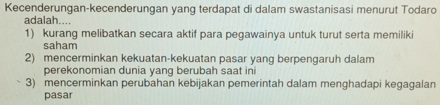 Kecenderungan-kecenderungan yang terdapat di dalam swastanisasi menurut Todaro
adalah....
1) kurang melibatkan secara aktif para pegawainya untuk turut serta memiliki
saham
2) mencerminkan kekuatan-kekuatan pasar yang berpengaruh dalam
perekonomian dunia yang berubah saat ini
3) mencerminkan perubahan kebijakan pemerintah dalam menghadapi kegagalan
pasar