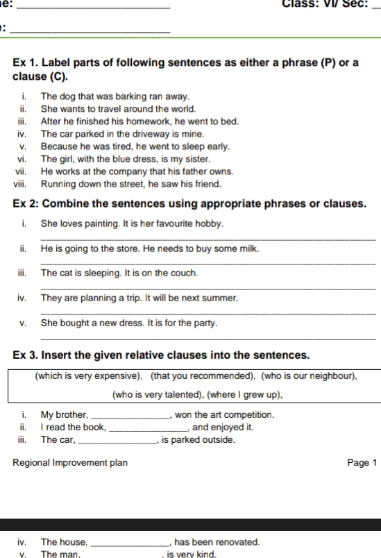 e: _Class: VI/ Séc: 
_ 
_ 
Ex 1. Label parts of following sentences as either a phrase (P) or a 
clause (C). 
i, The dog that was barking ran away. 
ii. She wants to travel around the world. 
iii. After he finished his homework, he went to bed. 
iv. The car parked in the driveway is mine. 
v. Because he was tired, he went to sleep early. 
vi. The girl, with the blue dress, is my sister. 
vii. He works at the company that his father owns. 
viii. Running down the street, he saw his friend. 
Ex 2: Combine the sentences using appropriate phrases or clauses. 
i. She loves painting. It is her favourite hobby. 
_ 
ii. He is going to the store. He needs to buy some milk. 
_ 
iii. The cat is sleeping. It is on the couch. 
_ 
iv. They are planning a trip. It will be next summer. 
_ 
v. She bought a new dress. It is for the party. 
_ 
Ex 3. Insert the given relative clauses into the sentences. 
(which is very expensive), (that you recommended), (who is our neighbour), 
(who is very talented), (where I grew up), 
i. My brother, _, won the art competition. 
ii. I read the book, _, and enjoyed it. 
iii. The car. _, is parked outside. 
Regional Improvement plan Page 1 
iv. The house, _, has been renovated. 
v. The man. is very kind.