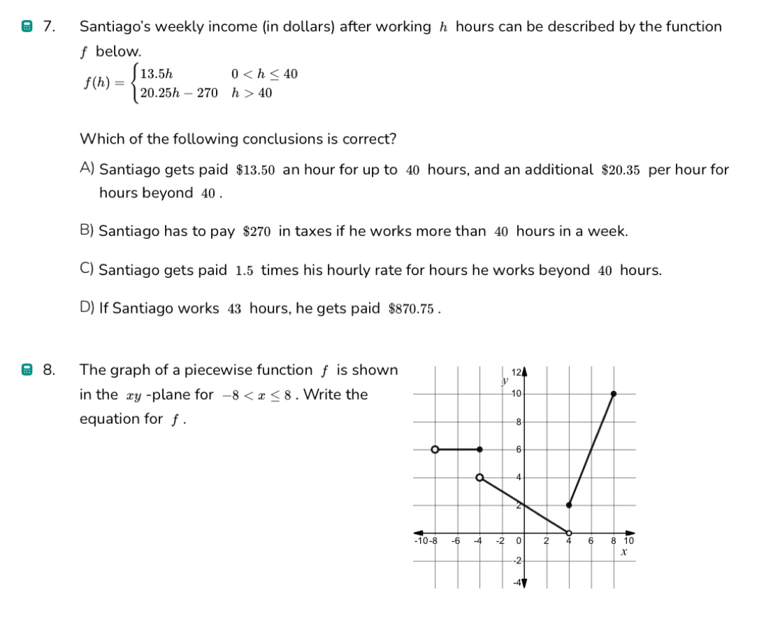 Santiago's weekly income (in dollars) after working h hours can be described by the function
f below.
f(h)=beginarrayl 13.5h0 40endarray.
Which of the following conclusions is correct?
A) Santiago gets paid $13.50 an hour for up to 40 hours, and an additional $20.35 per hour for
hours beyond 40.
B) Santiago has to pay $270 in taxes if he works more than 40 hours in a week.
C) Santiago gets paid 1.5 times his hourly rate for hours he works beyond 40 hours.
D) If Santiago works 43 hours, he gets paid $870.75.
8. The graph of a piecewise function f is shown
in the xy -plane for -8 . Write the
equation for f.