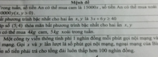 Mệnh đề 
Trong tuần, số tiền An có thể mua cam là 15000x , số tiền An có thể mua xoài
0000y(x,y>0). 
pất phương trình bậc nhất cho hai ấn x, y là 3x+6y≥ 40
p số (5;4) thỏa mãn bắt phương trình bậc nhất cho hai ấn x, y
có thể mua 4kg cam, 5kg xoài trong tuần. 
Một công ty viễn thông tính phí 1 nghìn đồng mỗi phút gọi nội mạng và 
ở mạng. Gọi x và y lần lượt là số phút gọi nội mạng, ngoại mạng của Bì 
Sn số tiền phải trả cho tồng đài luôn thấp hơn 100 nghìn đồng.