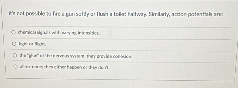 It's not possible to fire a gun softly or flush a toilet halfway. Similarly, action potentials are:
chemical signals with varying intensities.
fight or flight.
the "glue" of the nervous system; they provide cohesion.
all-or-none; they either happen or they don't.