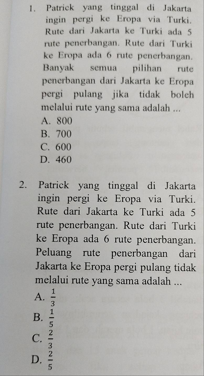 Patrick yang tinggal di Jakarta
ingin pergi ke Eropa via Turki.
Rute dari Jakarta ke Turki ada 5
rute penerbangan. Rute dari Turki
ke Eropa ada 6 rute penerbangan.
Banyak semua pilihan rute
penerbangan dari Jakarta ke Eropa
pergi pulang jika tidak boleh
melalui rute yang sama adalah ...
A. 800
B. 700
C. 600
D. 460
2. Patrick yang tinggal di Jakarta
ingin pergi ke Eropa via Turki.
Rute dari Jakarta ke Turki ada 5
rute penerbangan. Rute dari Turki
ke Eropa ada 6 rute penerbangan.
Peluang rute penerbangan dari
Jakarta ke Eropa pergi pulang tidak
melalui rute yang sama adalah ...
A.  1/3 
B.  1/5 
C.  2/3 
D.  2/5 