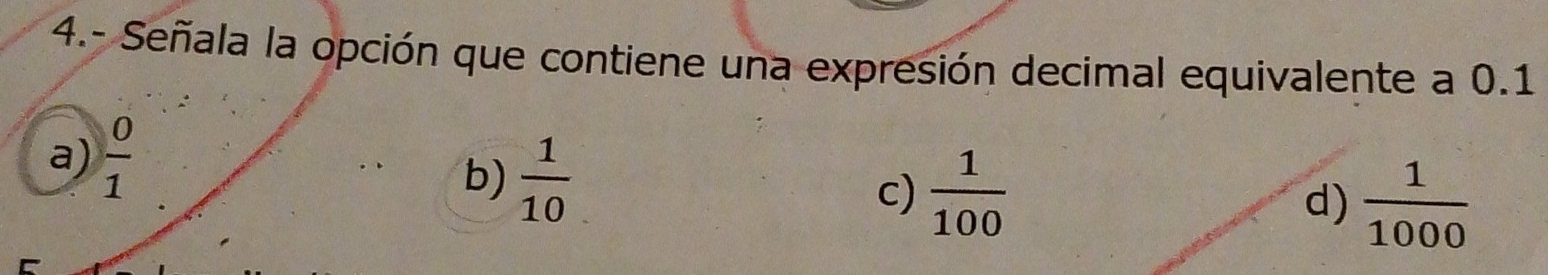 4.- Señala la opción que contiene una expresión decimal equivalente a 0.1
a)  0/1 
b)  1/10 
c)  1/100  d)  1/1000 