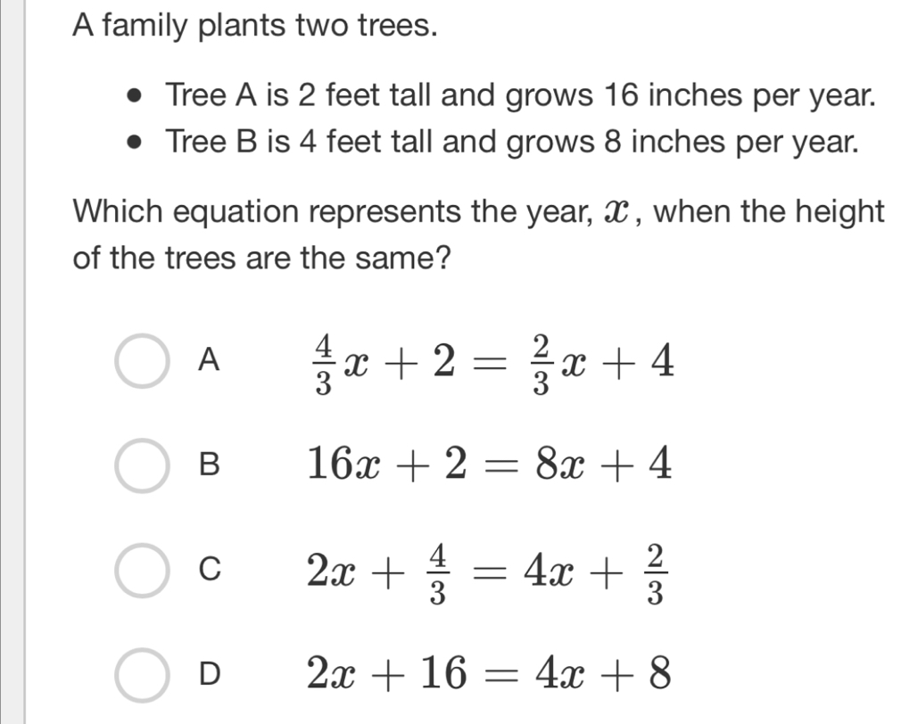 A family plants two trees.
Tree A is 2 feet tall and grows 16 inches per year.
Tree B is 4 feet tall and grows 8 inches per year.
Which equation represents the year, x , when the height
of the trees are the same?
A  4/3 x+2= 2/3 x+4
B 16x+2=8x+4
C 2x+ 4/3 =4x+ 2/3 
D 2x+16=4x+8