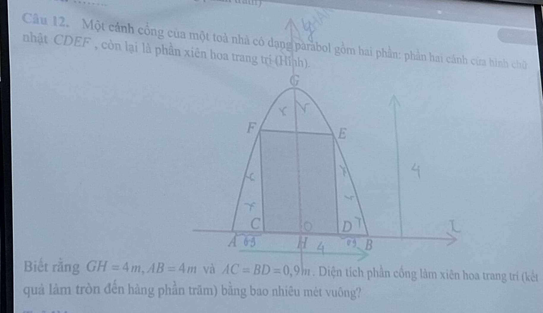 any 
Câu 12. Một cánh cổng cửa hình chữ 
nhật CDEF , còn lại là phầ 
Biết rằng GH=4m, AB=4m và AC=BD=0,9m. Diện tích phần cống làm xiên hoa trang trí (kết 
quà làm tròn đến hàng phần trăm) bằng bao nhiêu mét vuông?