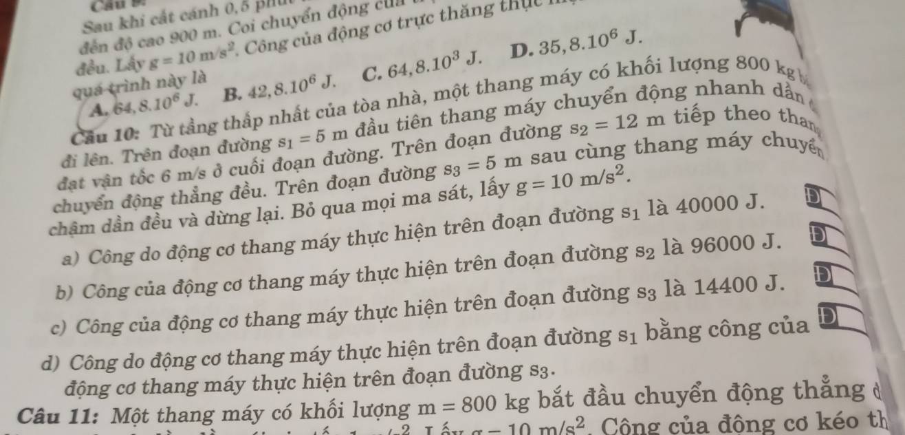 Sau khi cất cánh 0,5 ph 
đến độ cao 900 m. Coi chuyển động của
đều. Lấy g=10m/s^2. Công của động cơ trực thăng th ự c
D. 35, 8.10^6J. 
quá trình này là
A. 64, 8.10^6J. B. 42, 8.10^6J. C. 64, 8.10^3J. 
Cầu 10: Từ tầng thấp nhất của tòa nhà, một thang máy có khối lượng 800 kg
đi lên. Trên đoạn đường s_1=5m đầu tiên thang máy chuyển động nhanh dần
đạt vận tốc 6 m/s ở cuối đoạn đường. Trên đoạn đường s_2=12m tiếp theo than,
chuyển động thẳng đều. Trên đoạn đường s_3=5m sau cùng thang máy chuyể
chậm dần đều và dừng lại. Bỏ qua mọi ma sát, lấy g=10m/s^2.
a) Công do động cơ thang máy thực hiện trên đoạn đường s_1 là 40000 J.
b) Công của động cơ thang máy thực hiện trên đoạn đường s_2 là 96000 J.
c) Công của động cơ thang máy thực hiện trên đoạn đường s3 là 14400 J.
d) Công do động cơ thang máy thực hiện trên đoạn đường s_1 bằng công của
động cơ thang máy thực hiện trên đoạn đường s3.
Câu 11: Một thang máy có khối lượng m=800kg bắt đầu chuyển động thẳng
alpha -10m/s^2 Cộng của đông cơ kéo th