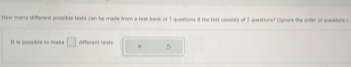 How many different possible tests can be made from a test bank of 7 questions if the test consists of 5 questions? (Ignore the order of questions.) 
It is possible to make □ different tests. ×