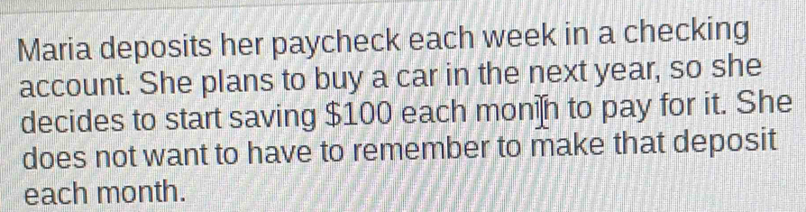 Maria deposits her paycheck each week in a checking 
account. She plans to buy a car in the next year, so she 
decides to start saving $100 each monin to pay for it. She 
does not want to have to remember to make that deposit 
each month.