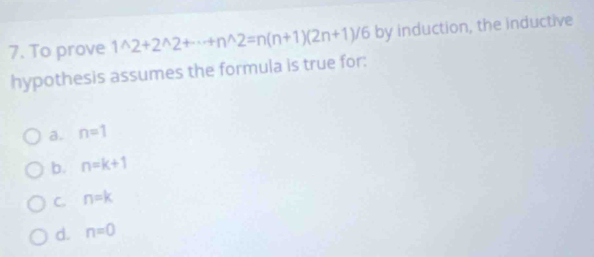 To prove 1^(wedge)2+2^(wedge)2+·s +n^(wedge)2=n(n+1)(2n+1)/6 by induction, the inductive
hypothesis assumes the formula is true for:
a. n=1
b. n=k+1
C. n=k
d. n=0