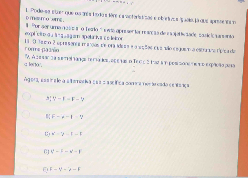 Pode-se dizer que os três textos têm características e objetivos iguais, já que apresentam
o mesmo tema.
II. Por ser uma notícia, o Texto 1 evita apresentar marcas de subjetividade, posicionamento
explícito ou linguagem apelativa ao leitor.
III. O Texto 2 apresenta marcas de oralidade e orações que não seguem a estrutura típica da
norma-padrão.
IV. Apesar da semelhança temática, apenas o Texto 3 traz um posicionamento explícito para
o leitor.
Agora, assinale a alternativa que classifica corretamente cada sentença.
A) V-F-F-V
B) F-V-F-V
C) V-V-F-F
D) V-F-V-F
E) F-V-V-F