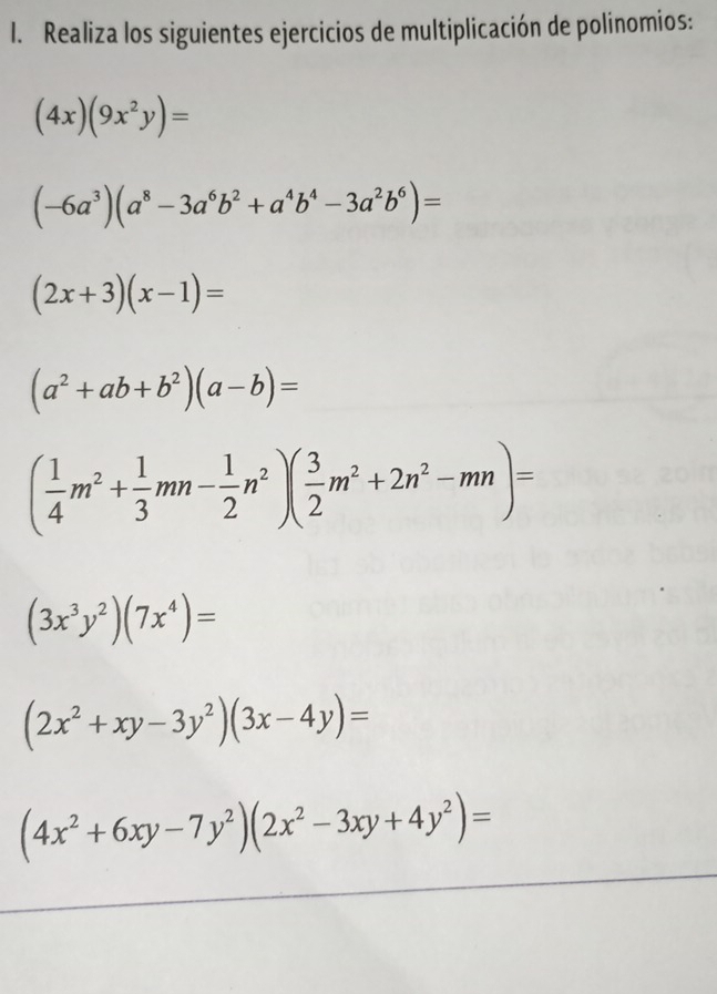 Realiza los siguientes ejercicios de multiplicación de polinomios:
(4x)(9x^2y)=
(-6a^3)(a^8-3a^6b^2+a^4b^4-3a^2b^6)=
(2x+3)(x-1)=
(a^2+ab+b^2)(a-b)=
( 1/4 m^2+ 1/3 mn- 1/2 n^2)( 3/2 m^2+2n^2-mn)=
(3x^3y^2)(7x^4)=
(2x^2+xy-3y^2)(3x-4y)=
(4x^2+6xy-7y^2)(2x^2-3xy+4y^2)=