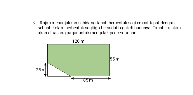 Rajah menunjukkan sebidang tanah berbentuk segi empat tepat dengan 
sebuah kolam berbentuk segitiga bersudut tegak di bucunya. Tanah itu akan 
akan dipasang pagar untuk mengelak pencerobohan