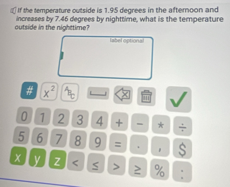 If the temperature outside is 1.95 degrees in the afternoon and 
increases by 7.46 degrees by nighttime, what is the temperature 
outside in the nighttime? 
label optional 
# X^2
PBC
''' 
0 1 2 3 4 + * ÷
5 6 7 8 9 = . 1 $
y Z ≥ %