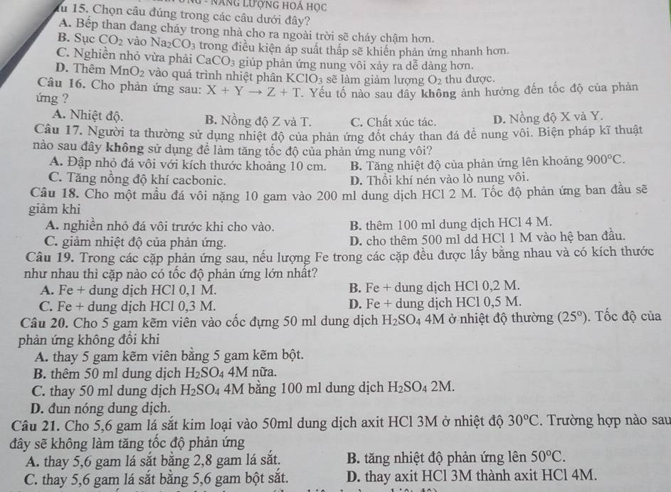 NG - NăNg LượnG HOẢ Học
fu 15. Chọn câu đúng trong các câu dưới đây?
A. Bếp than đang cháy trong nhà cho ra ngoài trời sẽ cháy chậm hơn.
B. Sục CO_2 vào Na_2CO_3 trong điều kiện áp suất thấp sẽ khiến phản ứng nhanh hơn.
C. Nghiền nhỏ vừa phải CaCO_3 giúp phản ứng nung vôi xảy ra dễ dàng hơn.
D. Thêm MnO_2 vào quá trình nhiệt phân KCIO_3 sẽ làm giảm lượng O_2 thu được.
Câu 16. Cho phản ứng sau: X+Yto Z+T
ứng ? . Yếu tố nào sau đây không ảnh hưởng đến tốc độ của phản
A. Nhiệt độ. B. Nồng độ Z và T. C. Chất xúc tác. D. Nồng độ X và Y.
Câu 17. Người ta thường sử dụng nhiệt độ của phản ứng đốt cháy than đá để nung vôi. Biện pháp kĩ thuật
nào sau đây không sử dụng để làm tăng tốc độ của phản ứng nung vôi?
A. Đập nhỏ đá vôi với kích thước khoảng 10 cm. B. Tăng nhiệt độ của phản ứng lên khoảng 900°C.
C. Tăng nồng độ khí cacbonic. D. Thổi khí nén vào lò nung vôi.
Câu 18. Cho một mầu đá vôi nặng 10 gam vào 200 ml dung dịch HCl 2 M. Tốc độ phản ứng ban đầu sẽ
giảm khi
A. nghiền nhỏ đá vôi trước khi cho vào. B. thêm 100 ml dung dịch HCl 4 M.
C. giảm nhiệt độ của phản ứng. D. cho thêm 500 ml dd HCl 1 M vào hệ ban đầu.
Câu 19. Trong các cặp phản ứng sau, nếu lượng Fe trong các cặp đều được lấy bằng nhau và có kích thước
như nhau thì cặp nào có tốc độ phản ứng lớn nhất?
A. Fe + dung dịch HCl 0,1 M. B. Fe + dung dịch HCl 0,2 M.
C. Fe + dung dịch HCl 0,3 M. D. Fe + dung dịch HCl 0,5 M.
Câu 20. Cho 5 gam kẽm viên vào cốc đựng 50 ml dung dịch H_2SO_4 4M ở nhiệt độ thường (25°). Tốc độ của
phản ứng không đồi khi
A. thay 5 gam kẽm viên bằng 5 gam kẽm bột.
B. thêm 50 ml dung dịch H_2S C 04 4M nữa.
C. thay 50 ml dung dịch H_2SO_4 4M bằng 100 ml dung dịch H_2SO_42M.
D. đun nóng dung dịch.
Câu 21. Cho 5,6 gam lá sắt kim loại vào 50ml dung dịch axit HCl 3M ở nhiệt độ 30°C. Trường hợp nào sau
đây sẽ không làm tăng tốc độ phản ứng
A. thay 5,6 gam lá sắt bằng 2,8 gam lá sắt. B. tăng nhiệt độ phản ứng lên 50°C.
C. thay 5,6 gam lá sắt bằng 5,6 gam bột sắt. D. thay axit HCl 3M thành axit HCl 4M.