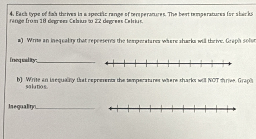 Each type of fish thrives in a specific range of temperatures. The best temperatures for sharks 
range from 18 degrees Celsius to 22 degrees Celsius. 
a) Write an inequality that represents the temperatures where sharks will thrive. Graph solut 
Inequality:_ 
b) Write an inequality that represents the temperatures where sharks will NOT thrive. Graph 
solution. 
Inequality:_