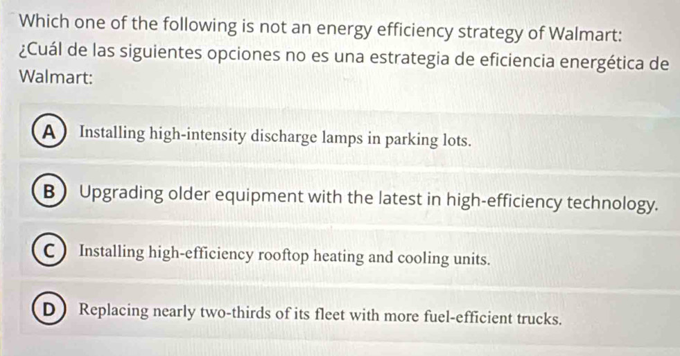 Which one of the following is not an energy efficiency strategy of Walmart:
¿Cuál de las siguientes opciones no es una estrategia de eficiencia energética de
Walmart:
A  Installing high-intensity discharge lamps in parking lots.
B) Upgrading older equipment with the latest in high-efficiency technology.
C ) Installing high-efficiency rooftop heating and cooling units.
D Replacing nearly two-thirds of its fleet with more fuel-efficient trucks.