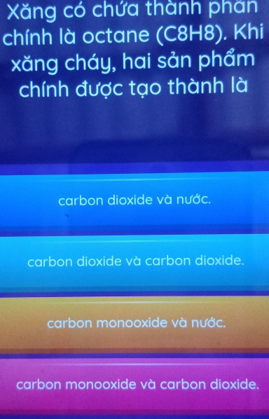 Xăng có chứa thành phần
chính là octane (C8H8). Khi
xăng cháy, hai sản phẩm
chính được tạo thành là
carbon dioxide và nước.
carbon dioxide và carbon dioxide.
carbon monooxide và nước.
carbon monooxide và carbon dioxide.