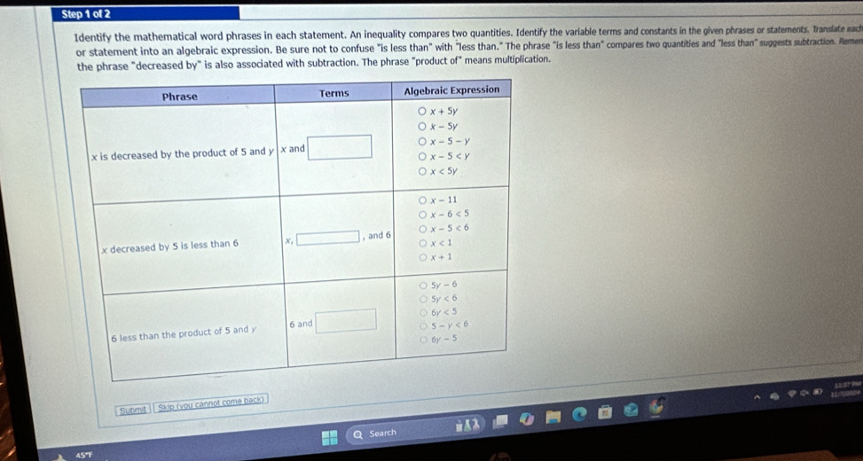 Identify the mathematical word phrases in each statement. An inequality compares two quantities. Identify the variable terms and constants in the given phrases or statements. Translate eac
or statement into an algebraic expression. Be sure not to confuse "is less than" with "less than." The phrase "is less than" compares two quantities and "less than" suggests subtraction. Reme
the phrase "decreased by" is also associated with subtraction. The phrase "product of" means multiplication.
Submit Skip (you cannot come back)
Search
45"F