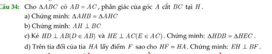 Cho △ ABC có AB=AC , phân giác của góc A cắt BC tại H. 
a) Chứng minh: △ AHB=△ AHC
b) Chúng minh: AH⊥ BC
c) Kẻ HD⊥ AB(D∈ AB) và HE⊥ AC(E∈ AC). Chứng minh: △ HDB=△ HEC. 
d) Trên tia đối của tia HA lấy điểm F sao cho HF=HA. Chứng minh: EH⊥ BF.