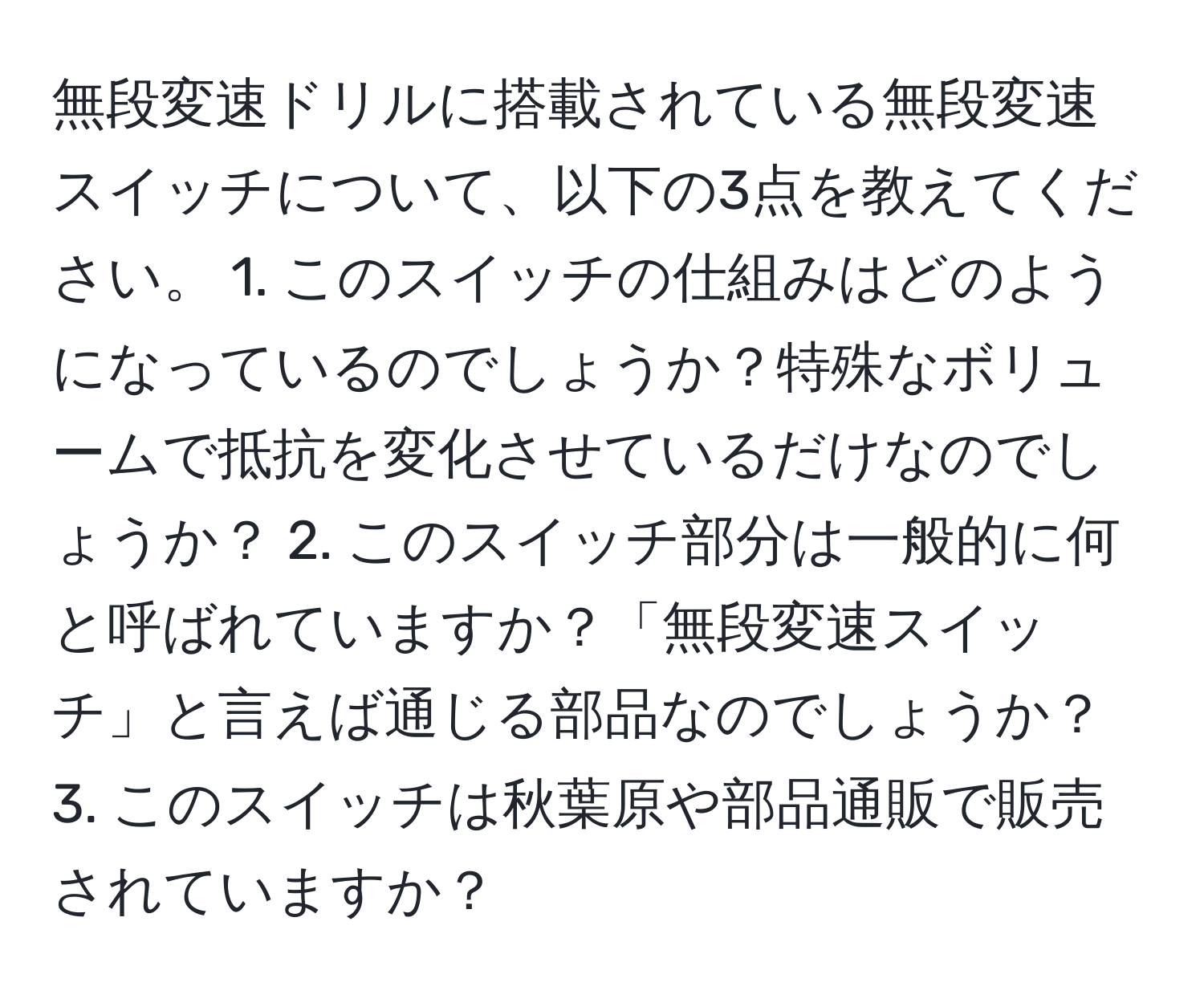 無段変速ドリルに搭載されている無段変速スイッチについて、以下の3点を教えてください。 1. このスイッチの仕組みはどのようになっているのでしょうか？特殊なボリュームで抵抗を変化させているだけなのでしょうか？ 2. このスイッチ部分は一般的に何と呼ばれていますか？「無段変速スイッチ」と言えば通じる部品なのでしょうか？ 3. このスイッチは秋葉原や部品通販で販売されていますか？