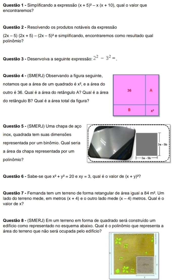 Simplificando a expressão (x+5)^2-x(x+10) , qual o valor que
encontraremos?
Questão 2 - Resolvendo os produtos notáveis da expressão
(2x-5)(2x+5)-(2x-5)^2 e simplificando, encontraremos como resultado qual
polinômio?
Questão 3 - Desenvolva a seguinte expressão: 2^2-3^2=.
Questão 4 - (SMERJ) Observando a figura seguinte,
notamos que a área de um quadrado é x^2 , e a área do
outro é 36. Qual é a área do retângulo A? Qual é a área
do retângulo B? Qual é a área total da figura?
Questão 5 - (SMERJ) Uma chapa de aço
inox, quadrada tem suas dimensões
representada por um binômio. Qual seria
3a-5b
a área da chapa representada por um
polinômio? 3a - 5b
Questão 6 - Sabe-se que x^2+y^2=20 e xy=3 , qual é o valor de (x+y)^2
Questão 7 - Fernanda tem um terreno de forma retangular de área igual a 84m^2.. Um
lado do terreno mede, em metros (x+4) e o outro lado mede (x-4) metros. Qual é o
valor de x?
Questão 8 - (SMERJ) Em um terreno em forma de quadrado será construído um
edifício como representado no esquema abaixo. Qual é o polinômio que representa a
área do terreno que não será ocupada pelo edifício?