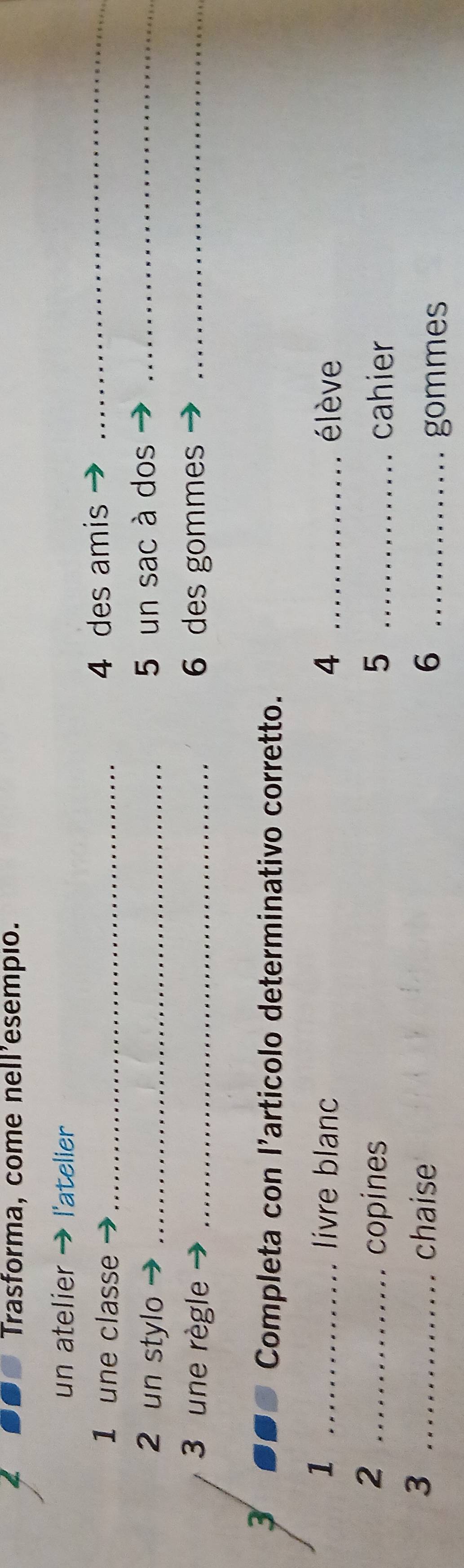 Trasforma, come nell’esempio. 
un atelier l'atelier 
1 une classe_ 
4 des amis_ 
2 un stylo _5 un sac à dos_ 
3 une règle _6 des gommes_ 
3 
Completa con l’articolo determinativo corretto. 
1 _livre blanc 4 _élève 
_2 
copines 5 _cahier 
3 _chaise 6 _ 
gommes