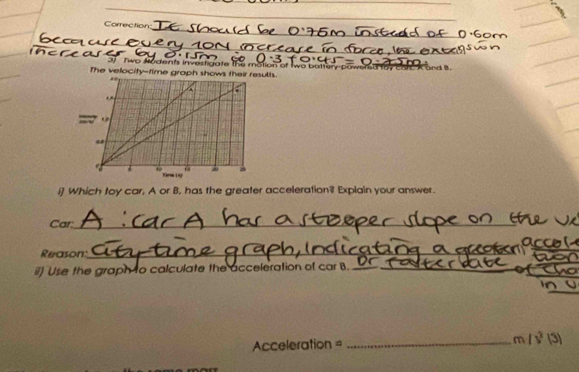 Correction 
_ 
3. Two Hudents investigate the motion of two battery-powered toy cars. A and 8. 
The velocity-time graph shows their results. 
i] Which toy car, A or B, has the greater acceleration? Explain your answer. 
Car:_ 
Reason 
_ 
#) Use the graph to calculate the acceleration of car B._ 
Acceleration = _m 15° 1°