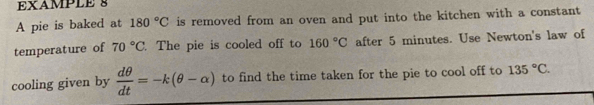 EXAMPLE 8 
A pie is baked at 180°C is removed from an oven and put into the kitchen with a constant 
temperature of 70°C. The pie is cooled off to 160°C after 5 minutes. Use Newton's law of 
cooling given by  dθ /dt =-k(θ -alpha ) to find the time taken for the pie to cool off to 135°C.